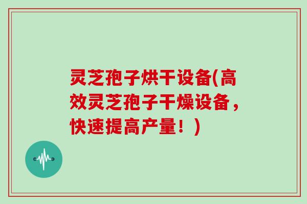 灵芝孢子烘干设备(高效灵芝孢子干燥设备，快速提高产量！)