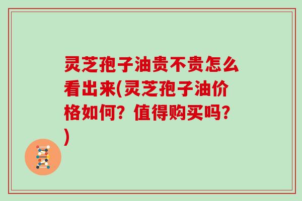 灵芝孢子油贵不贵怎么看出来(灵芝孢子油价格如何？值得购买吗？)