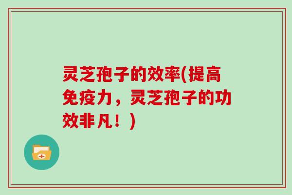 灵芝孢子的效率(提高免疫力，灵芝孢子的功效非凡！)