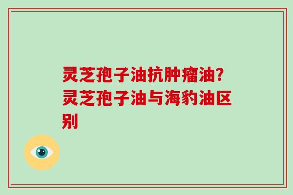 灵芝孢子油抗肿瘤油？灵芝孢子油与海豹油区别