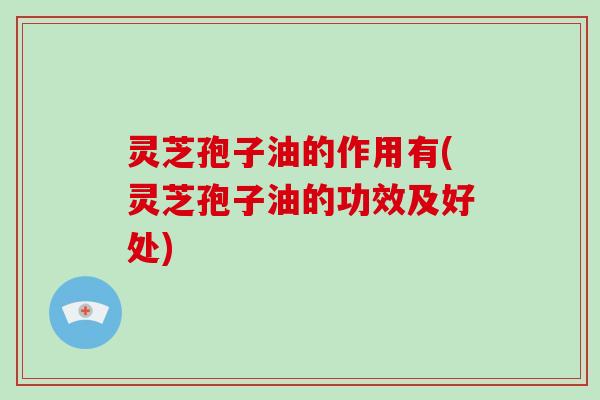 灵芝孢子油的作用有(灵芝孢子油的功效及好处)