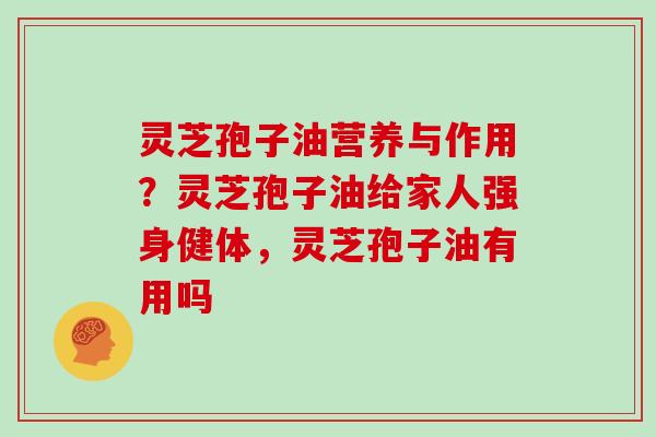 灵芝孢子油营养与作用？灵芝孢子油给家人强身健体，灵芝孢子油有用吗