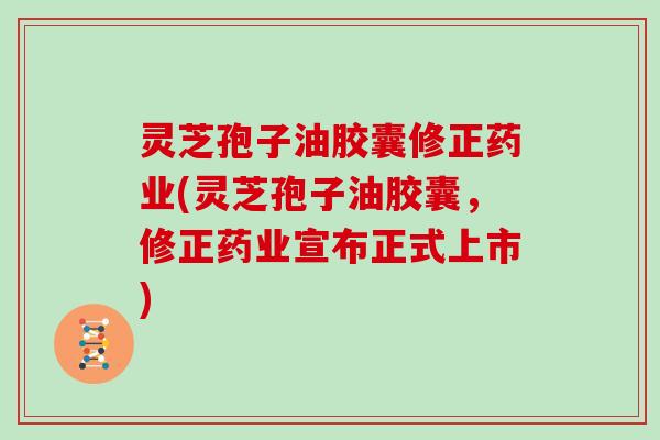 灵芝孢子油胶囊修正药业(灵芝孢子油胶囊，修正药业宣布正式上市)