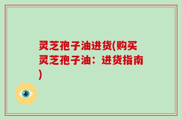 灵芝孢子油进货(购买灵芝孢子油：进货指南)
