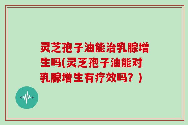 灵芝孢子油能治乳腺增生吗(灵芝孢子油能对乳腺增生有疗效吗？)