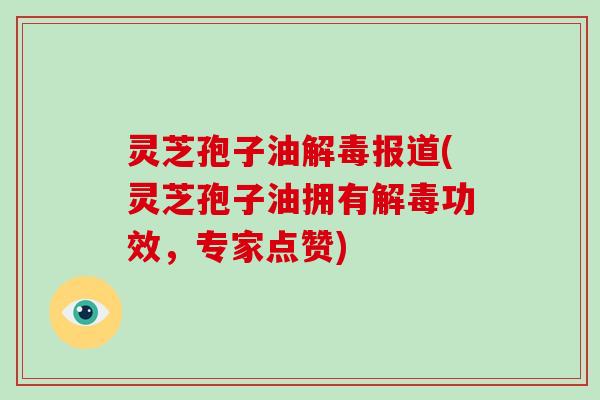 灵芝孢子油解毒报道(灵芝孢子油拥有解毒功效，专家点赞)