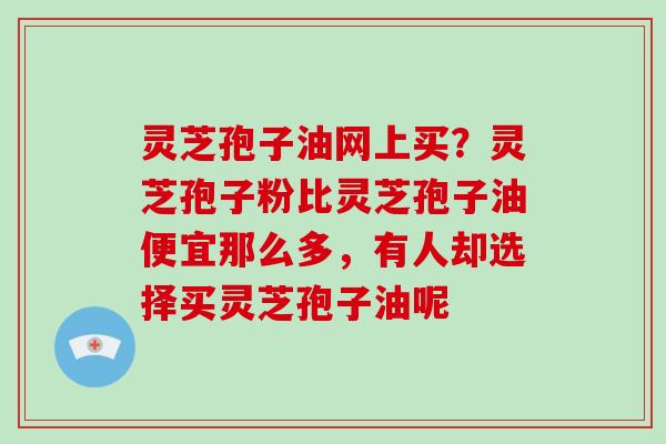 灵芝孢子油网上买？灵芝孢子粉比灵芝孢子油便宜那么多，有人却选择买灵芝孢子油呢
