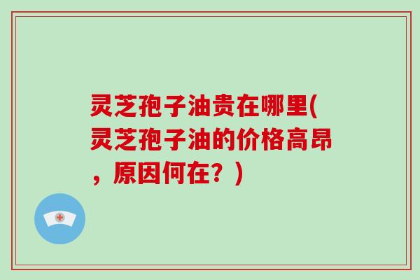灵芝孢子油贵在哪里(灵芝孢子油的价格高昂，原因何在？)