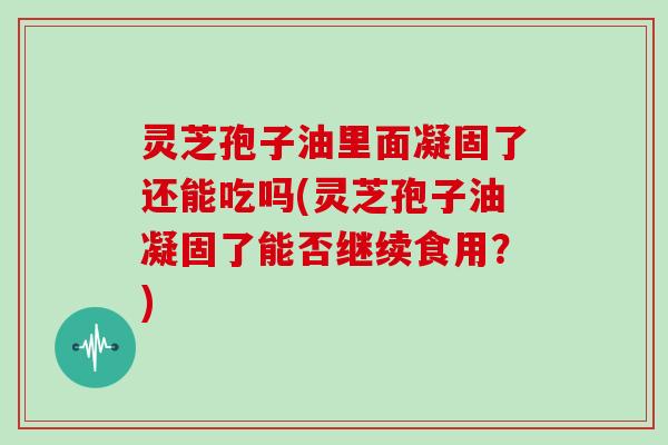灵芝孢子油里面凝固了还能吃吗(灵芝孢子油凝固了能否继续食用？)