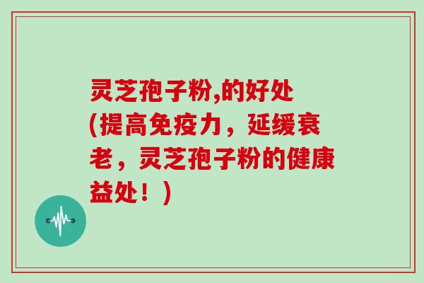 灵芝孢子粉,的好处 (提高免疫力，延缓衰老，灵芝孢子粉的健康益处！)