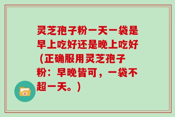 灵芝孢子粉一天一袋是早上吃好还是晚上吃好 (正确服用灵芝孢子粉：早晚皆可，一袋不超一天。)