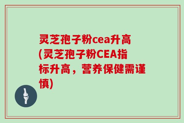 灵芝孢子粉cea升高(灵芝孢子粉CEA指标升高，营养保健需谨慎)