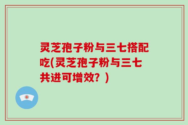 灵芝孢子粉与三七搭配吃(灵芝孢子粉与三七共进可增效？)