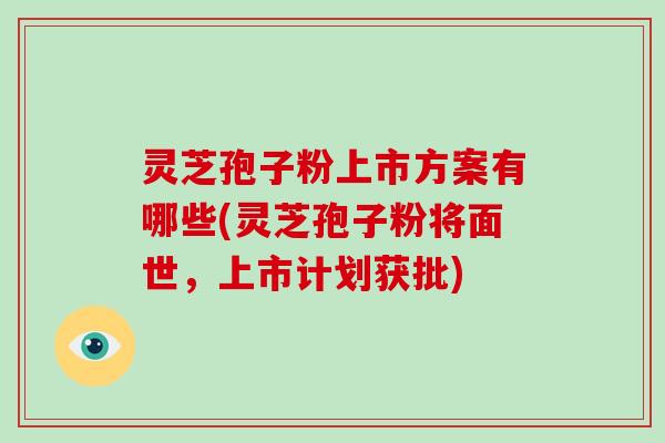 灵芝孢子粉上市方案有哪些(灵芝孢子粉将面世，上市计划获批)
