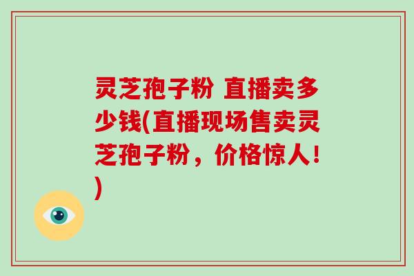 灵芝孢子粉 直播卖多少钱(直播现场售卖灵芝孢子粉,价格惊人!)-第1张图片-灵芝大师 灵芝孢子粉 直播卖多少钱(直播现场售卖灵芝孢子粉,价格惊人!)-第1张图片-灵芝大师