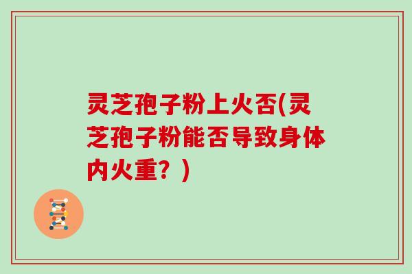 灵芝孢子粉上火否(灵芝孢子粉能否导致身体内火重？)