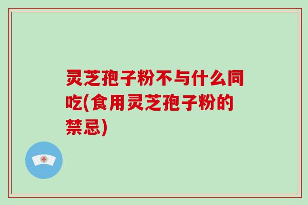 灵芝孢子粉不与什么同吃(食用灵芝孢子粉的禁忌)