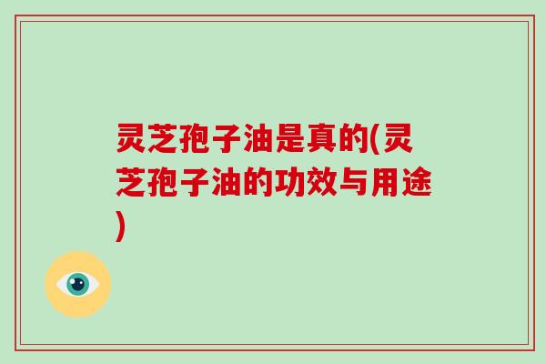 灵芝孢子油是真的(灵芝孢子油的功效与用途)