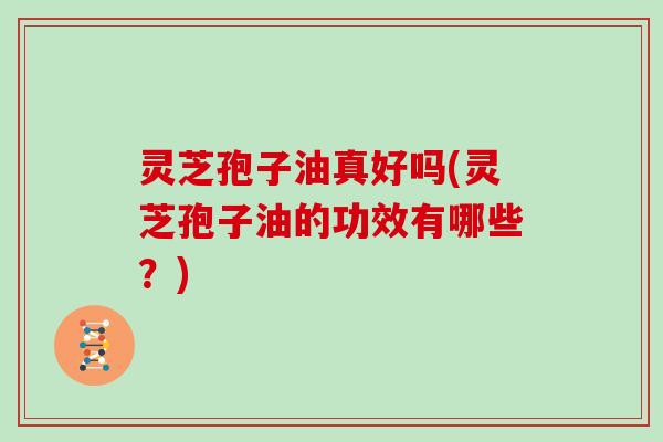 灵芝孢子油真好吗(灵芝孢子油的功效有哪些？)