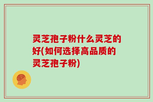 灵芝孢子粉什么灵芝的好(如何选择高品质的灵芝孢子粉)