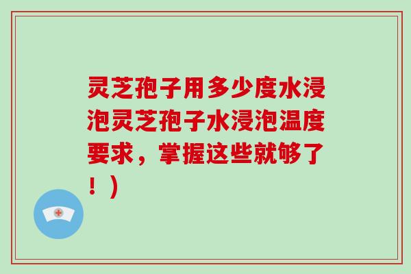 灵芝孢子用多少度水浸泡灵芝孢子水浸泡温度要求，掌握这些就够了！)