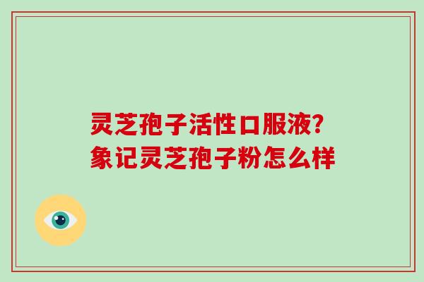 灵芝孢子活性口服液？象记灵芝孢子粉怎么样