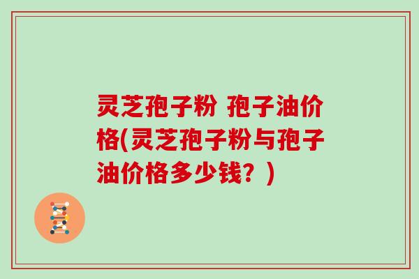 灵芝孢子粉 孢子油价格(灵芝孢子粉与孢子油价格多少钱？)