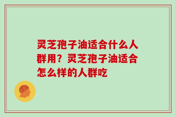 灵芝孢子油适合什么人群用？灵芝孢子油适合怎么样的人群吃