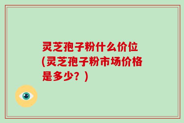灵芝孢子粉什么价位 (灵芝孢子粉市场价格是多少？)