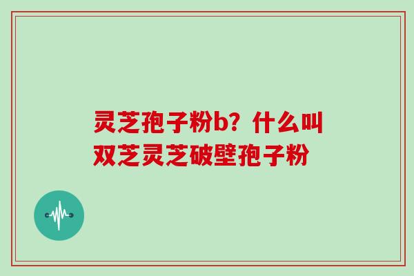 灵芝孢子粉b？什么叫双芝灵芝破壁孢子粉