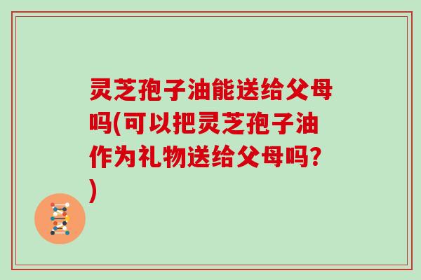 灵芝孢子油能送给父母吗(可以把灵芝孢子油作为礼物送给父母吗?)-第1张图片-灵芝大师 灵芝孢子油能送给父母吗(可以把灵芝孢子油作为礼物送给父母吗?)-第1张图片-灵芝大师