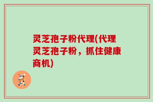 灵芝孢子粉代理(代理灵芝孢子粉，抓住健康商机)