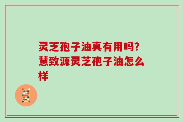 灵芝孢子油真有用吗？慧致源灵芝孢子油怎么样