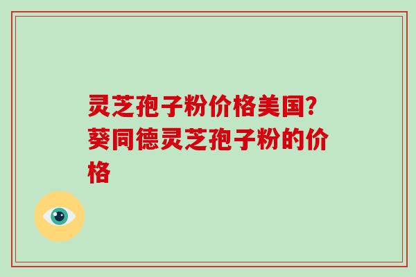 灵芝孢子粉价格美国？葵同德灵芝孢子粉的价格