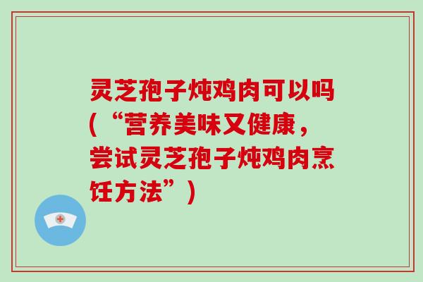 灵芝孢子炖鸡肉可以吗(“营养美味又健康，尝试灵芝孢子炖鸡肉烹饪方法”)