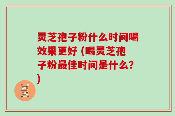 灵芝孢子粉什么时间喝效果更好 (喝灵芝孢子粉最佳时间是什么？)