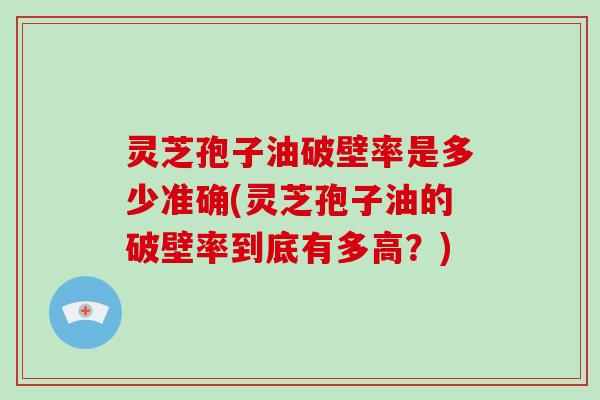 灵芝孢子油破壁率是多少准确(灵芝孢子油的破壁率到底有多高？)