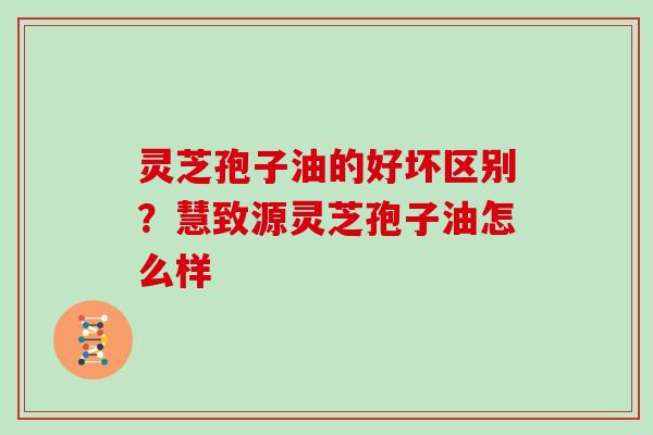 灵芝孢子油的好坏区别？慧致源灵芝孢子油怎么样