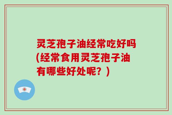 灵芝孢子油经常吃好吗(经常食用灵芝孢子油有哪些好处呢？)