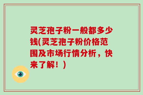 灵芝孢子粉一般都多少钱(灵芝孢子粉价格范围及市场行情分析，快来了解！)