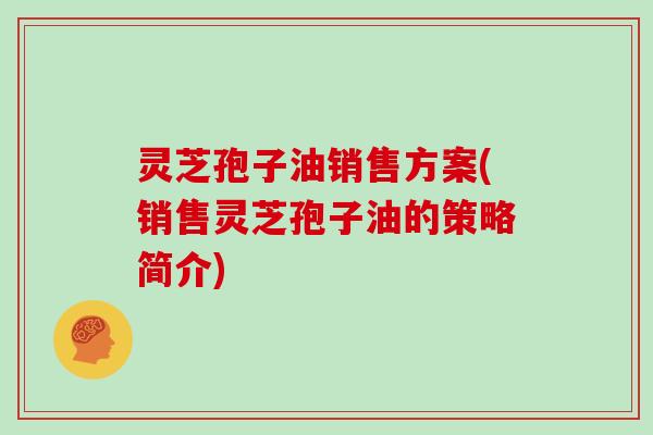 灵芝孢子油销售方案(销售灵芝孢子油的策略简介)