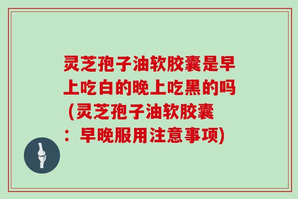 灵芝孢子油软胶囊是早上吃白的晚上吃黑的吗 (灵芝孢子油软胶囊:早晚服用注意事项)-第1张图片-灵芝大师 灵芝孢子油软胶囊是早上吃白的晚上吃黑的吗 (灵芝孢子油软胶囊:早晚服用注意事项)-第1张图片-灵芝大师
