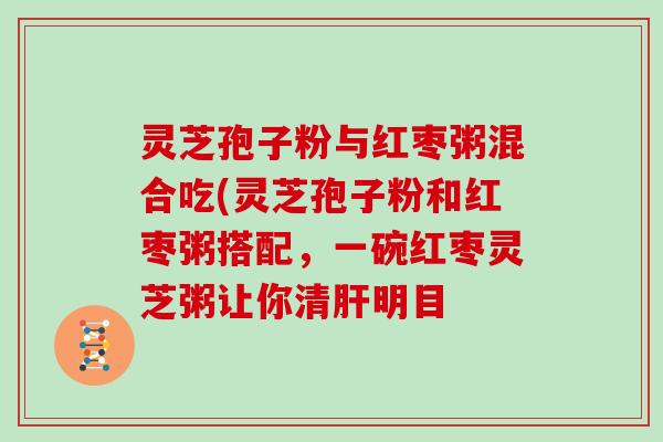 灵芝孢子粉与红枣粥混合吃(灵芝孢子粉和红枣粥搭配，一碗红枣灵芝粥让你清肝明目