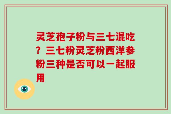 灵芝孢子粉与三七混吃？三七粉灵芝粉西洋参粉三种是否可以一起服用