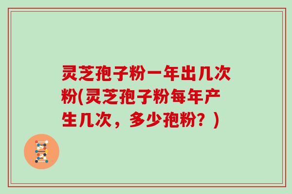 灵芝孢子粉一年出几次粉(灵芝孢子粉每年产生几次，多少孢粉？)