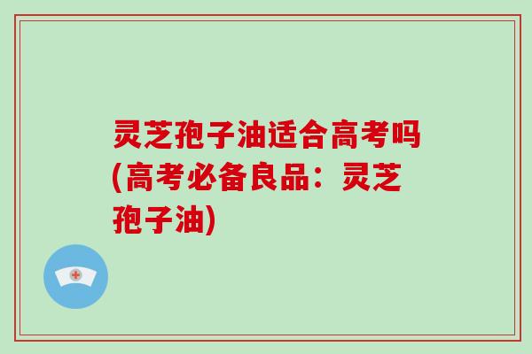 灵芝孢子油适合高考吗(高考必备良品：灵芝孢子油)