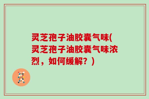 灵芝孢子油胶囊气味(灵芝孢子油胶囊气味浓烈，如何缓解？)