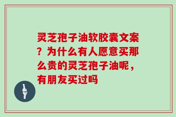 灵芝孢子油软胶囊文案？为什么有人愿意买那么贵的灵芝孢子油呢，有朋友买过吗