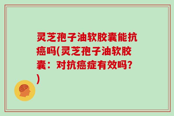 灵芝孢子油软胶囊能抗癌吗(灵芝孢子油软胶囊：对抗癌症有效吗？)