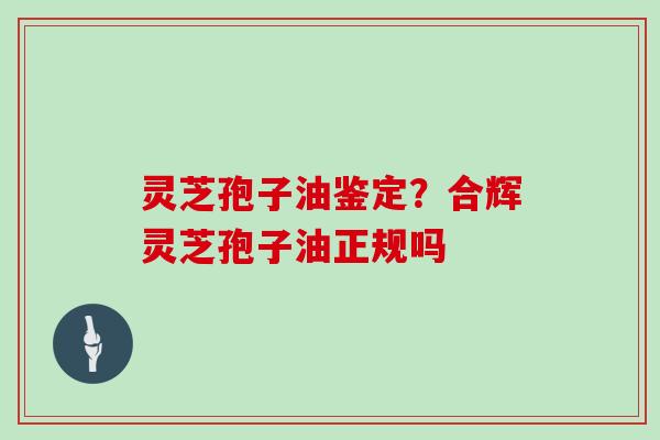 灵芝孢子油鉴定？合辉灵芝孢子油正规吗